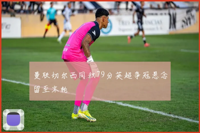 曼联切尔西同积79分英超争冠悬念留至末轮