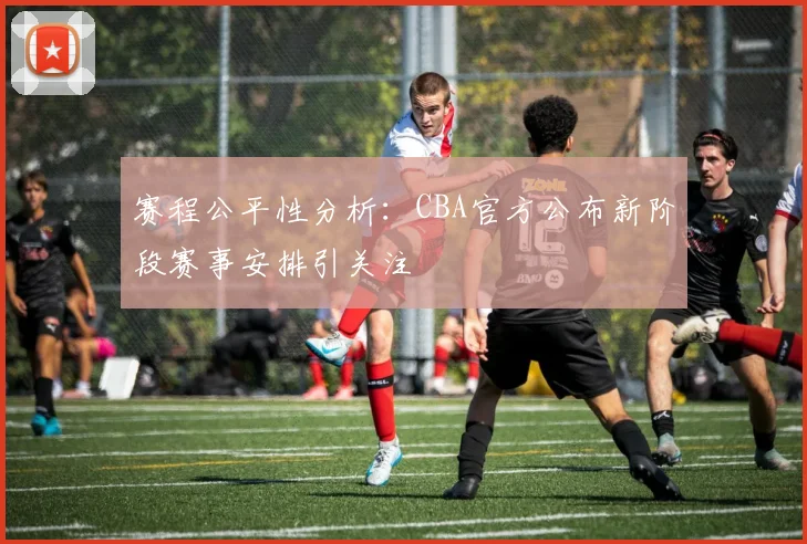 赛程公平性分析：CBA官方公布新阶段赛事安排引关注