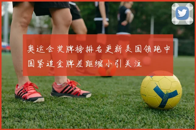 奥运会奖牌榜排名更新美国领跑中国紧追金牌差距缩小引关注