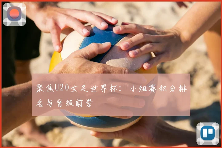 聚焦U20女足世界杯：小组赛积分排名与晋级前景