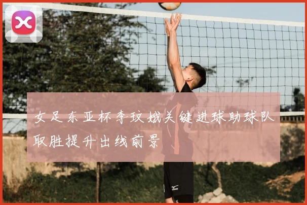 女足东亚杯李玟娥关键进球助球队取胜提升出线前景