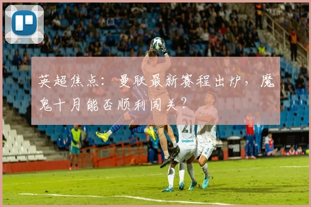 英超焦点：曼联最新赛程出炉，魔鬼十月能否顺利闯关？